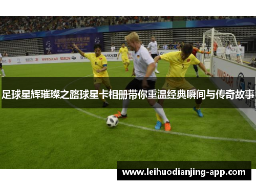 足球星辉璀璨之路球星卡相册带你重温经典瞬间与传奇故事