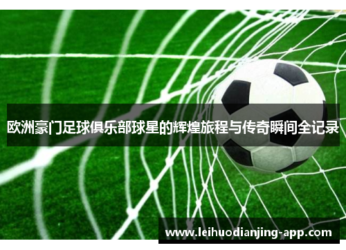 欧洲豪门足球俱乐部球星的辉煌旅程与传奇瞬间全记录