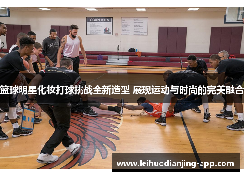 篮球明星化妆打球挑战全新造型 展现运动与时尚的完美融合