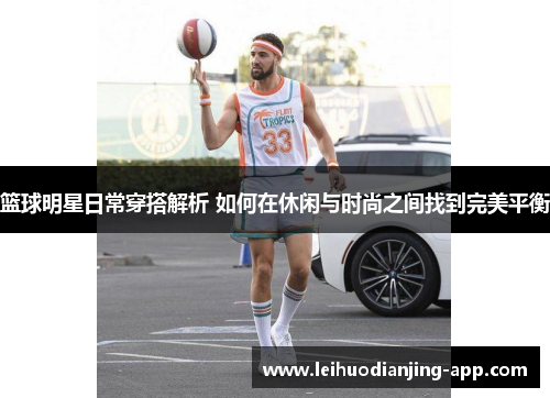 篮球明星日常穿搭解析 如何在休闲与时尚之间找到完美平衡