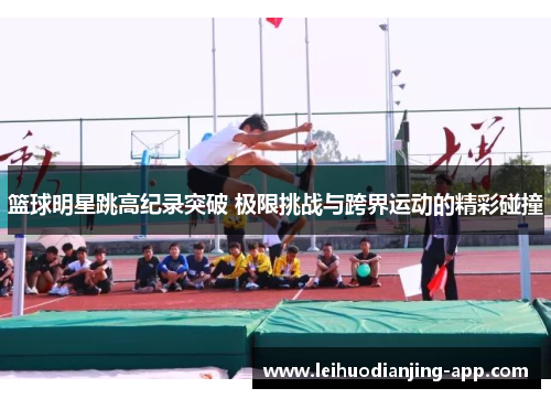 篮球明星跳高纪录突破 极限挑战与跨界运动的精彩碰撞